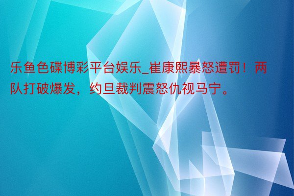 乐鱼色碟博彩平台娱乐_崔康熙暴怒遭罚！两队打破爆发，约旦裁判震怒仇视马宁。