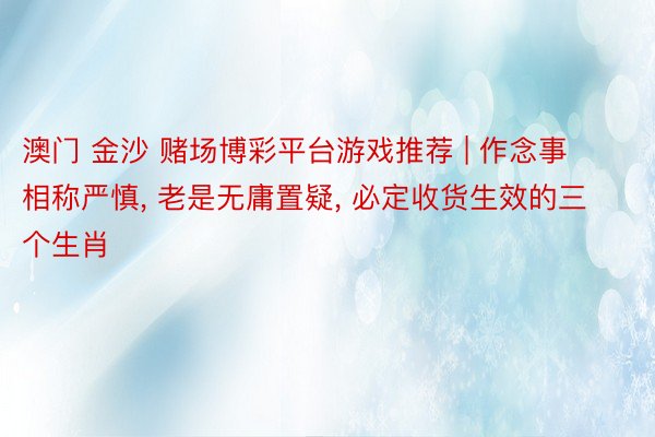 澳门 金沙 赌场博彩平台游戏推荐 | 作念事相称严慎, 老是无庸置疑, 必定收货生效的三个生肖