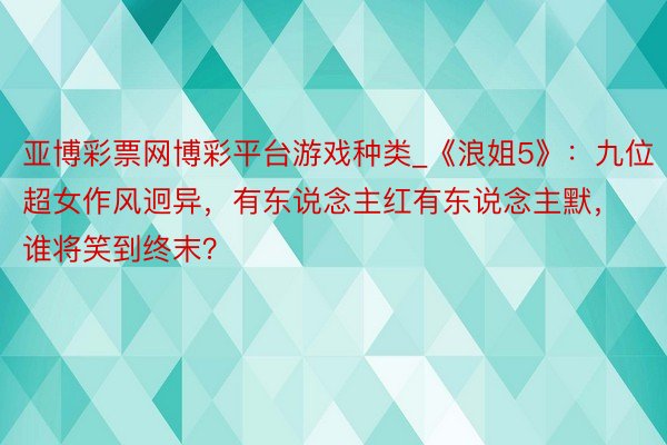 亚博彩票网博彩平台游戏种类_《浪姐5》：九位超女作风迥异，有东说念主红有东说念主默，谁将笑到终末？