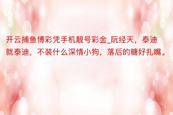 开云捕鱼博彩凭手机靓号彩金_阮经天，泰迪就泰迪，不装什么深情小狗，落后的糖好扎嘴。