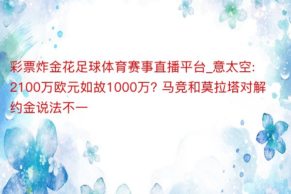 彩票炸金花足球体育赛事直播平台_意太空: 2100万欧元如故1000万? 马竞和莫拉塔对解约金说法不一