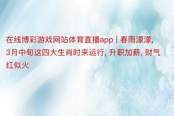 在线博彩游戏网站体育直播app | 春雨濛濛, 3月中旬这四大生肖时来运行, 升职加薪, 财气红似火