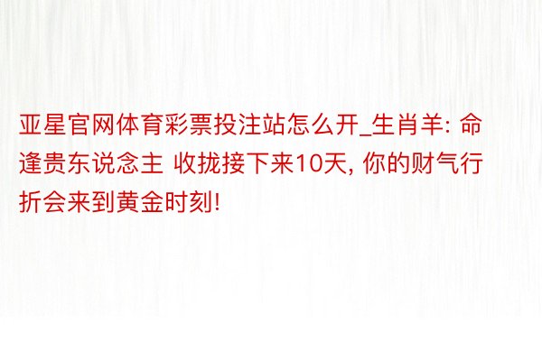 亚星官网体育彩票投注站怎么开_生肖羊: 命逢贵东说念主 收拢接下来10天, 你的财气行折会来到黄金时刻!