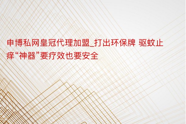 申博私网皇冠代理加盟_打出环保牌 驱蚊止痒“神器”要疗效也要安全