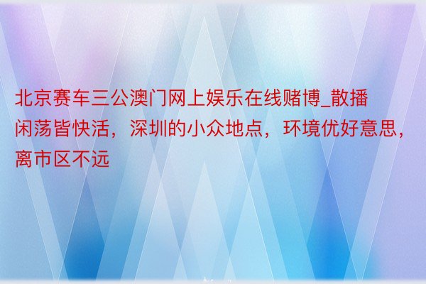 北京赛车三公澳门网上娱乐在线赌博_散播闲荡皆快活，深圳的小众地点，环境优好意思，离市区不远