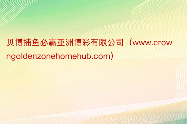 贝博捕鱼必赢亚洲博彩有限公司（www.crowngoldenzonehomehub.com）