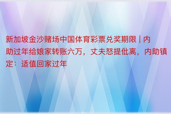 新加坡金沙赌场中国体育彩票兑奖期限 | 内助过年给娘家转账六万，丈夫怒提仳离，内助镇定：适值回家过年