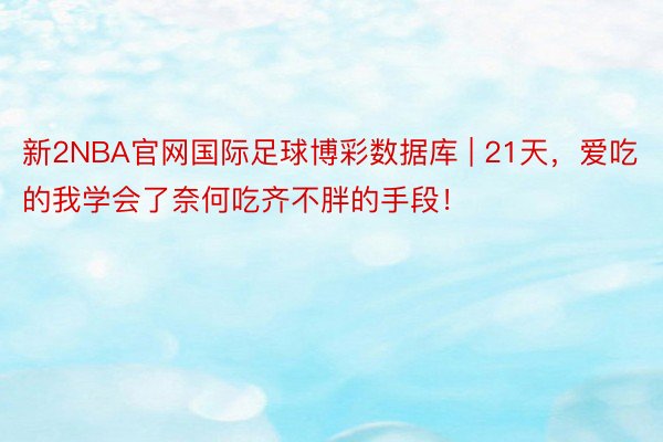 新2NBA官网国际足球博彩数据库 | 21天，爱吃的我学会了奈何吃齐不胖的手段！