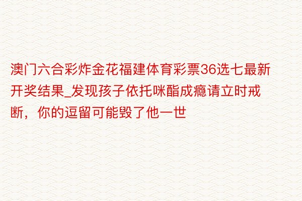 澳门六合彩炸金花福建体育彩票36选七最新开奖结果_发现孩子依托咪酯成瘾请立时戒断，你的逗留可能毁了他一世