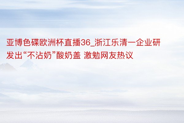 亚博色碟欧洲杯直播36_浙江乐清一企业研发出“不沾奶”酸奶盖 激勉网友热议