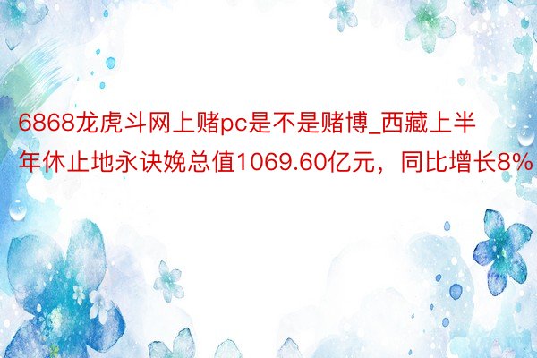 6868龙虎斗网上赌pc是不是赌博_西藏上半年休止地永诀娩总值1069.60亿元，同比增长8%