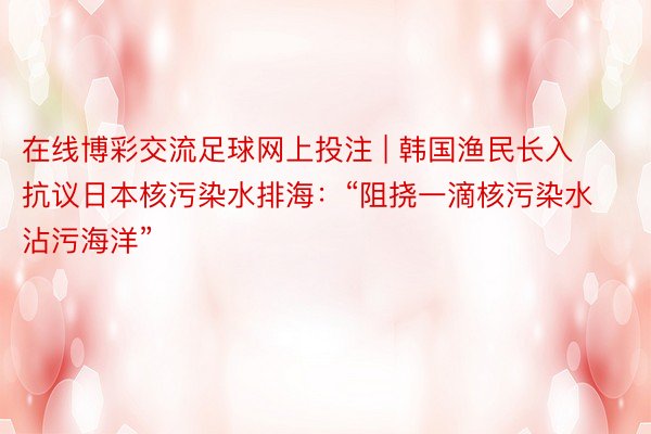 在线博彩交流足球网上投注 | 韩国渔民长入抗议日本核污染水排海：“阻挠一滴核污染水沾污海洋”