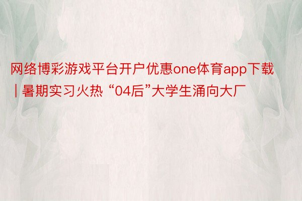 网络博彩游戏平台开户优惠one体育app下载 | 暑期实习火热 “04后”大学生涌向大厂