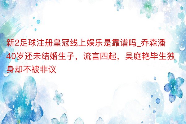 新2足球注册皇冠线上娱乐是靠谱吗_乔森潘40岁还未结婚生子，流言四起，吴庭艳毕生独身却不被非议