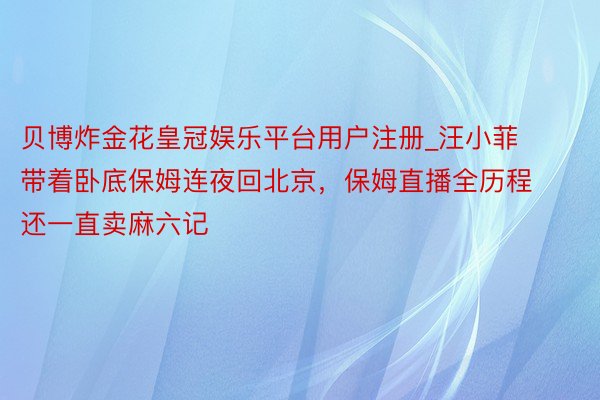 贝博炸金花皇冠娱乐平台用户注册_汪小菲带着卧底保姆连夜回北京，保姆直播全历程还一直卖麻六记