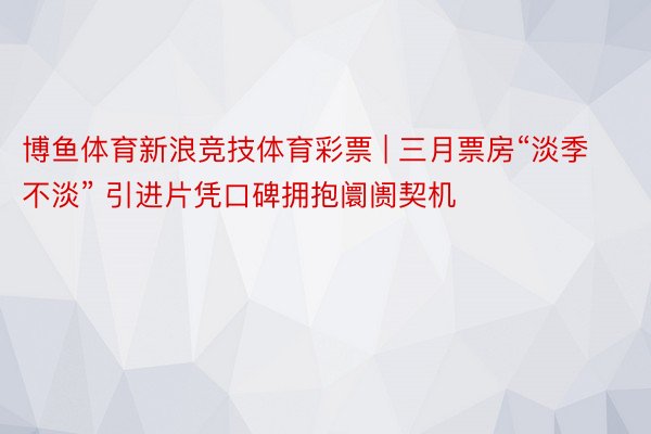 博鱼体育新浪竞技体育彩票 | 三月票房“淡季不淡” 引进片凭口碑拥抱阛阓契机