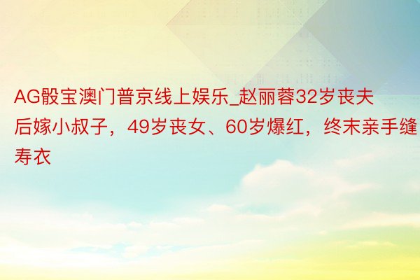 AG骰宝澳门普京线上娱乐_赵丽蓉32岁丧夫后嫁小叔子，49岁丧女、60岁爆红，终末亲手缝寿衣