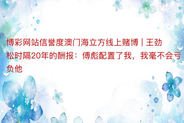 博彩网站信誉度澳门海立方线上赌博 | 王劲松时隔20年的酬报：傅彪配置了我，我毫不会亏负他