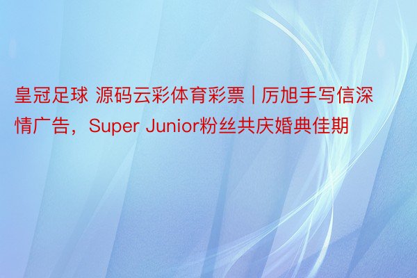 皇冠足球 源码云彩体育彩票 | 厉旭手写信深情广告，Super Junior粉丝共庆婚典佳期