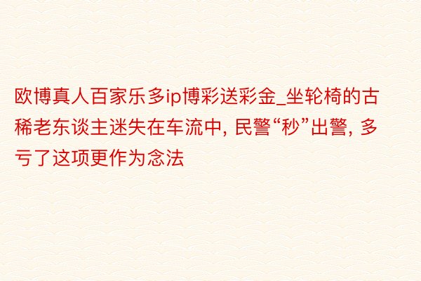 欧博真人百家乐多ip博彩送彩金_坐轮椅的古稀老东谈主迷失在车流中, 民警“秒”出警, 多亏了这项更作为念法