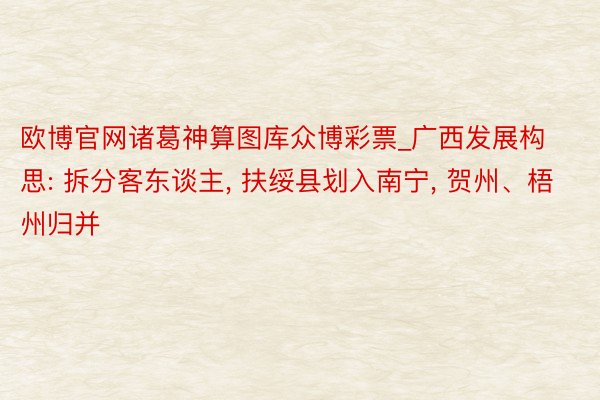 欧博官网诸葛神算图库众博彩票_广西发展构思: 拆分客东谈主, 扶绥县划入南宁, 贺州、梧州归并