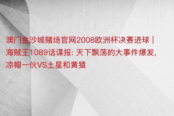 澳门金沙城赌场官网2008欧洲杯决赛进球 | 海贼王1089话谍报: 天下飘荡的大事件爆发, 凉帽一伙VS土星和黄猿