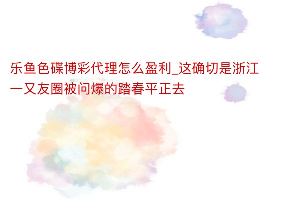 乐鱼色碟博彩代理怎么盈利_这确切是浙江‼️一又友圈被问爆的踏春平正去