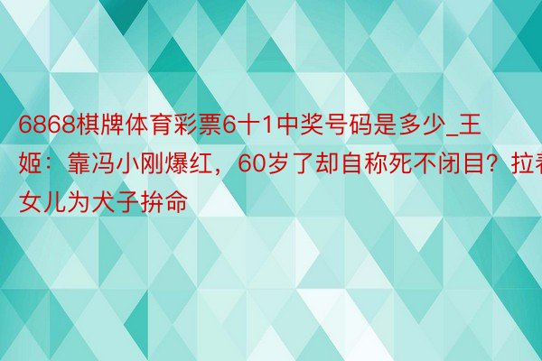 6868棋牌体育彩票6十1中奖号码是多少_王姬：靠冯小刚爆红，60岁了却自称死不闭目？拉着女儿为犬子拚命