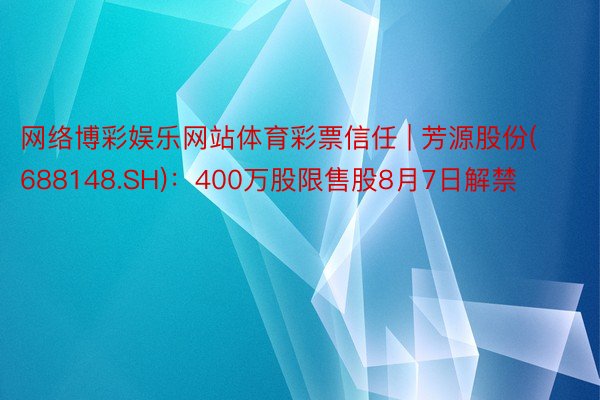 网络博彩娱乐网站体育彩票信任 | 芳源股份(688148.SH)：400万股限售股8月7日解禁