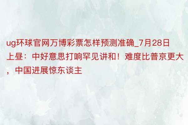 ug环球官网万博彩票怎样预测准确_7月28日上昼：中好意思打响罕见讲和！难度比普京更大，中国进展惊东谈主