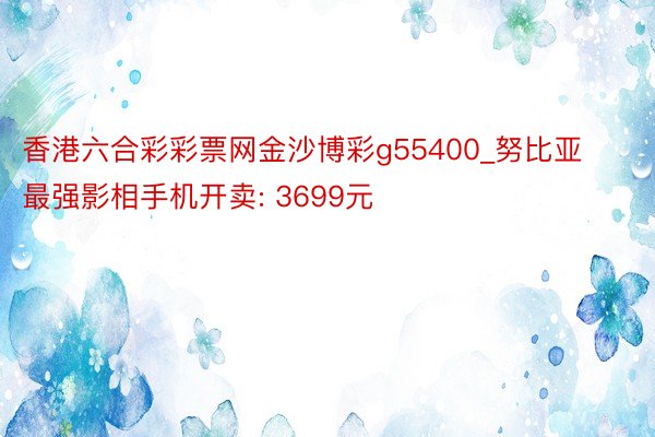 香港六合彩彩票网金沙博彩g55400_努比亚最强影相手机开卖: 3699元