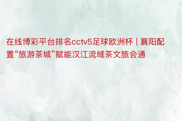 在线博彩平台排名cctv5足球欧洲杯 | 襄阳配置“旅游茶城”赋能汉江流域茶文旅会通