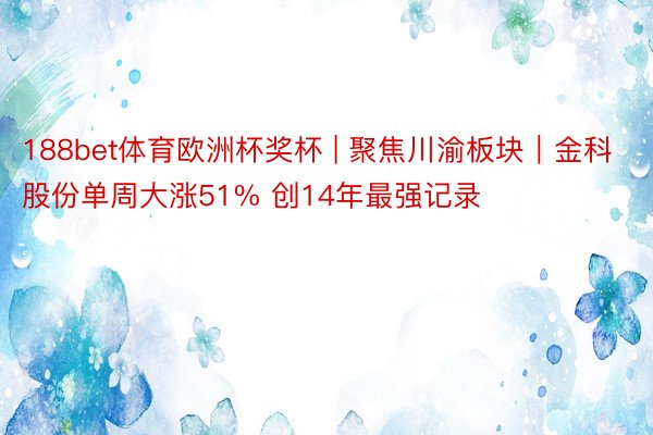 188bet体育欧洲杯奖杯 | 聚焦川渝板块｜金科股份单周大涨51% 创14年最强记录