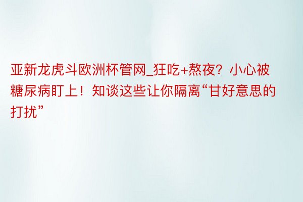 亚新龙虎斗欧洲杯管网_狂吃+熬夜？小心被糖尿病盯上！知谈这些让你隔离“甘好意思的打扰”