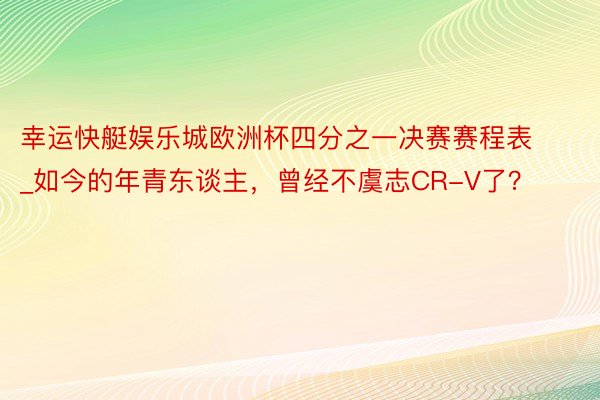 幸运快艇娱乐城欧洲杯四分之一决赛赛程表_如今的年青东谈主，曾经不虞志CR-V了？