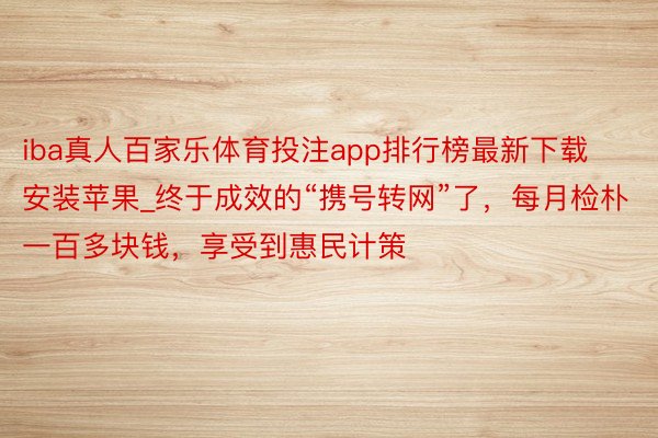 iba真人百家乐体育投注app排行榜最新下载安装苹果_终于成效的“携号转网”了，每月检朴一百多块钱，享受到惠民计策