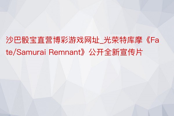 沙巴骰宝直营博彩游戏网址_光荣特库摩《Fate/Samurai Remnant》公开全新宣传片