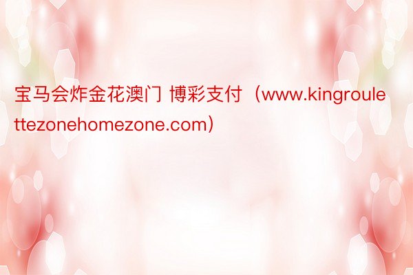 宝马会炸金花澳门 博彩支付（www.kingroulettezonehomezone.com）