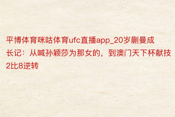 平博体育咪咕体育ufc直播app_20岁蒯曼成长记：从喊孙颖莎为那女的，到澳门天下杯献技2比8逆转