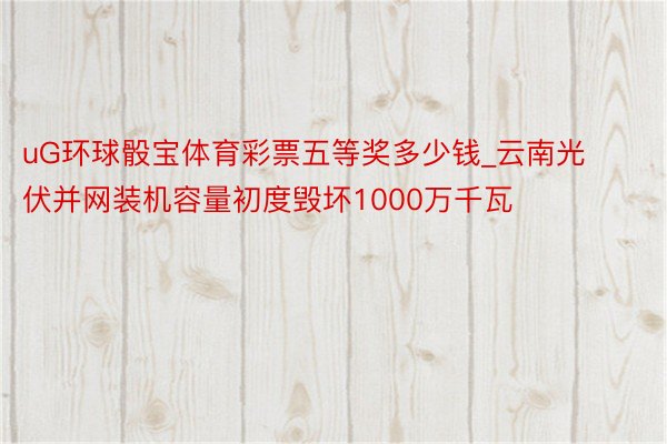 uG环球骰宝体育彩票五等奖多少钱_云南光伏并网装机容量初度毁坏1000万千瓦