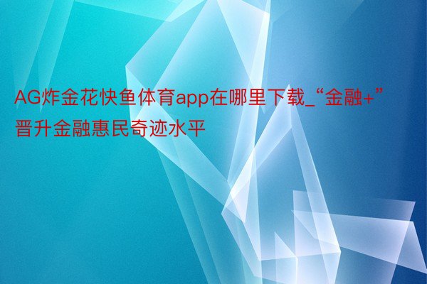 AG炸金花快鱼体育app在哪里下载_“金融+”晋升金融惠民奇迹水平