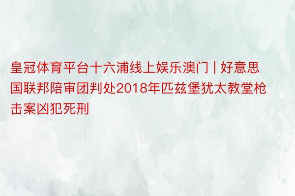 皇冠体育平台十六浦线上娱乐澳门 | 好意思国联邦陪审团判处2018年匹兹堡犹太教堂枪击案凶犯死刑