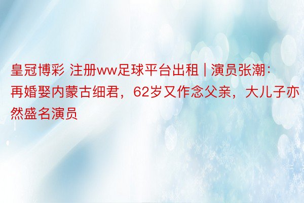 皇冠博彩 注册ww足球平台出租 | 演员张潮：再婚娶内蒙古细君，62岁又作念父亲，大儿子亦然盛名演员