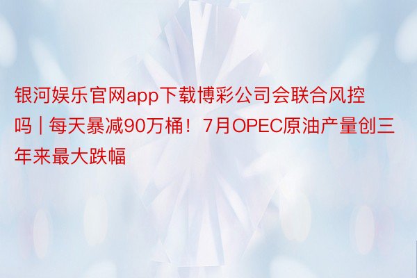 银河娱乐官网app下载博彩公司会联合风控吗 | 每天暴减90万桶！7月OPEC原油产量创三年来最大跌幅