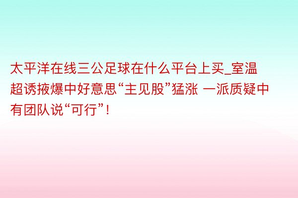 太平洋在线三公足球在什么平台上买_室温超诱掖爆中好意思“主见股”猛涨 一派质疑中有团队说“可行”！