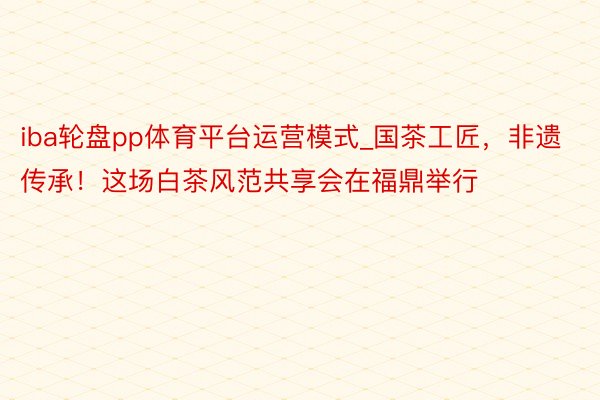 iba轮盘pp体育平台运营模式_国茶工匠，非遗传承！这场白茶风范共享会在福鼎举行