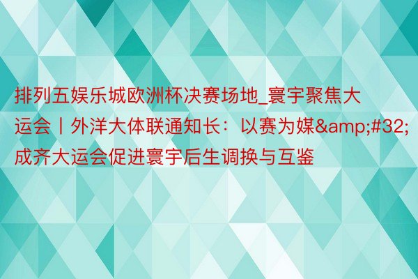 排列五娱乐城欧洲杯决赛场地_寰宇聚焦大运会丨外洋大体联通知长：以赛为媒&#32;成齐大运会促进寰宇后生调换与互鉴