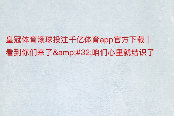 皇冠体育滚球投注千亿体育app官方下载 | 看到你们来了&#32;咱们心里就结识了