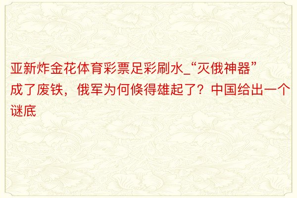 亚新炸金花体育彩票足彩刷水_“灭俄神器”成了废铁，俄军为何倏得雄起了？中国给出一个谜底