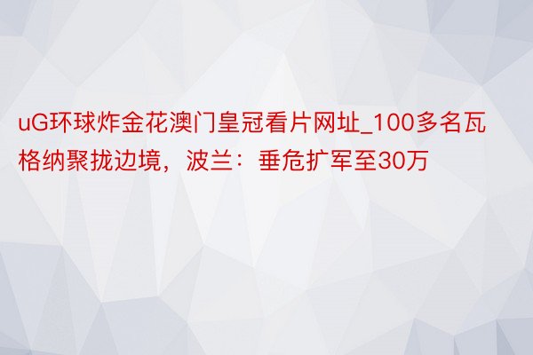 uG环球炸金花澳门皇冠看片网址_100多名瓦格纳聚拢边境，波兰：垂危扩军至30万